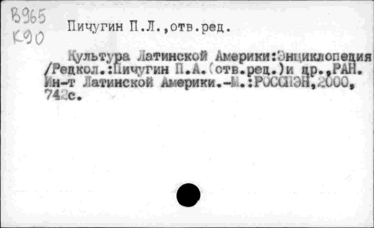 ﻿Ш5 МО
Пичугин П.Л.»отв.рец.
хЧультура латинской Америки:1нциклопеция /Рецкол.Шичугин П.А. отв.рец.)и цр.^РАН. Ин-т Латинской Америки.-и:РйСи1ЭЙ,^СиО, 74 с.